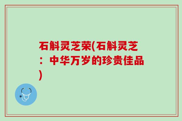 石斛灵芝荣(石斛灵芝:中华万岁的珍贵佳品) 石斛灵芝荣(石斛灵芝:中华万岁的珍贵佳品)