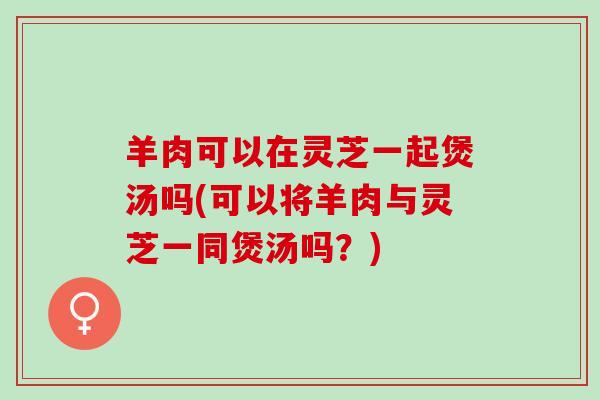 羊肉可以在灵芝一起煲汤吗(可以将羊肉与灵芝一同煲汤吗？)