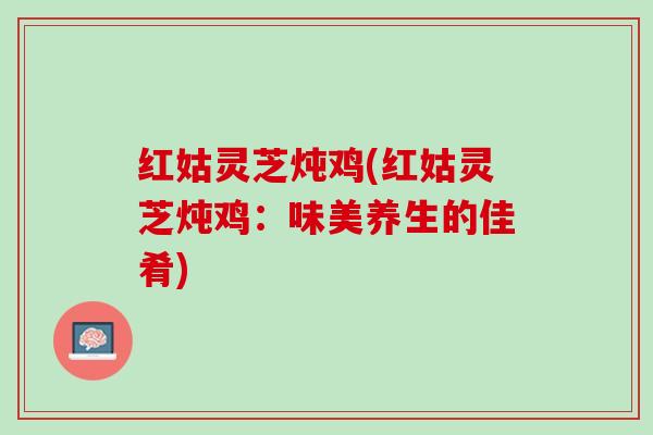 红姑灵芝炖鸡(红姑灵芝炖鸡：味美养生的佳肴)