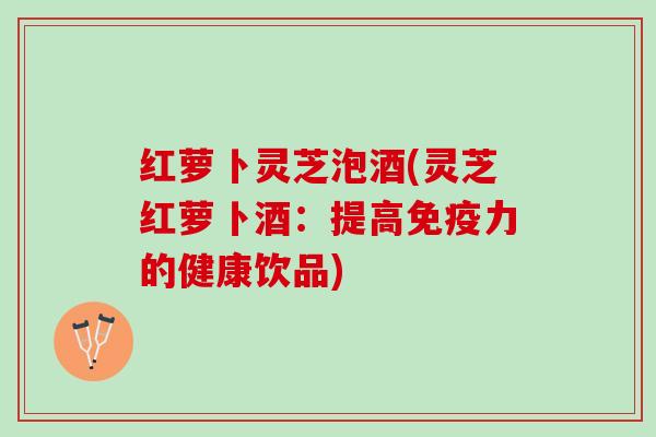 红萝卜灵芝泡酒(灵芝红萝卜酒：提高免疫力的健康饮品)