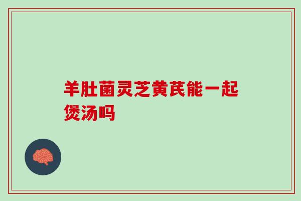 羊肚菌灵芝黄芪能一起煲汤吗