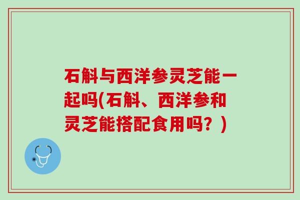 石斛与西洋参灵芝能一起吗(石斛、西洋参和灵芝能搭配食用吗？)