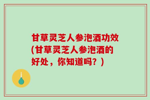 甘草灵芝人参泡酒功效(甘草灵芝人参泡酒的好处，你知道吗？)