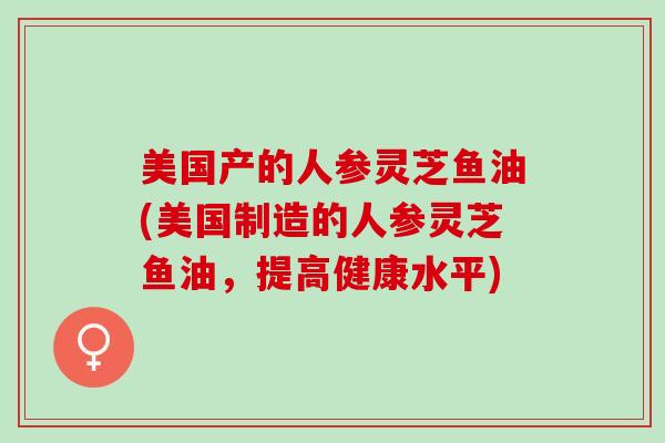 美国产的人参灵芝鱼油(美国制造的人参灵芝鱼油,提高健康水平) 美国产的人参灵芝鱼油(美国制造的人参灵芝鱼油,提高健康水平)
