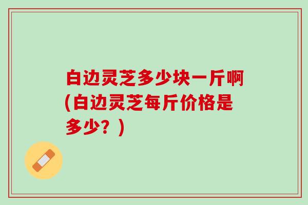 白边灵芝多少块一斤啊(白边灵芝每斤价格是多少？)
