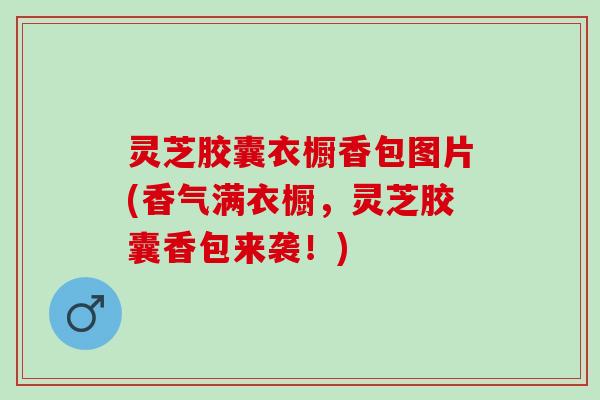 灵芝胶囊衣橱香包图片(香气满衣橱，灵芝胶囊香包来袭！)