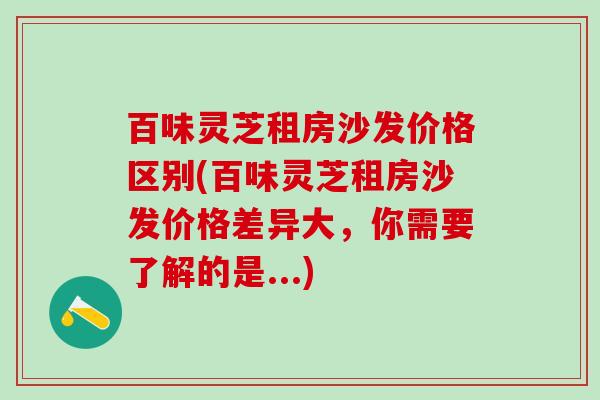 百味灵芝租房沙发价格区别(百味灵芝租房沙发价格差异大，你需要了解的是...)