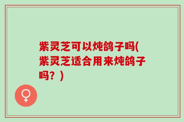 紫灵芝可以炖鸽子吗(紫灵芝适合用来炖鸽子吗？)