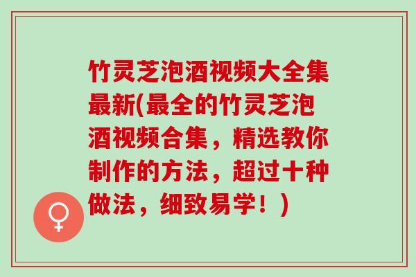 竹灵芝泡酒视频大全集最新(最全的竹灵芝泡酒视频合集，精选教你制作的方法，超过十种做法，细致易学！)