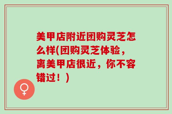 美甲店附近团购灵芝怎么样(团购灵芝体验，离美甲店很近，你不容错过！)