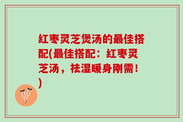 红枣灵芝煲汤的最佳搭配(最佳搭配：红枣灵芝汤，祛湿暖身刚需！)