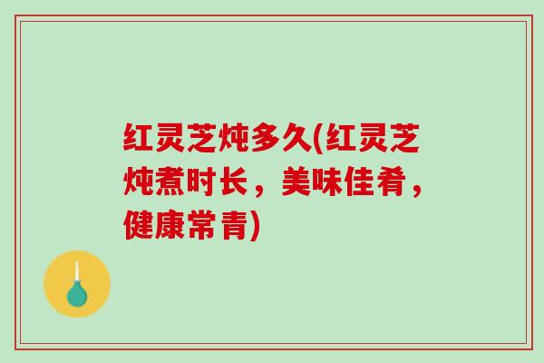 红灵芝炖多久(红灵芝炖煮时长,美味佳肴,健康常青) 红灵芝炖多久(红灵芝炖煮时长,美味佳肴,健康常青)