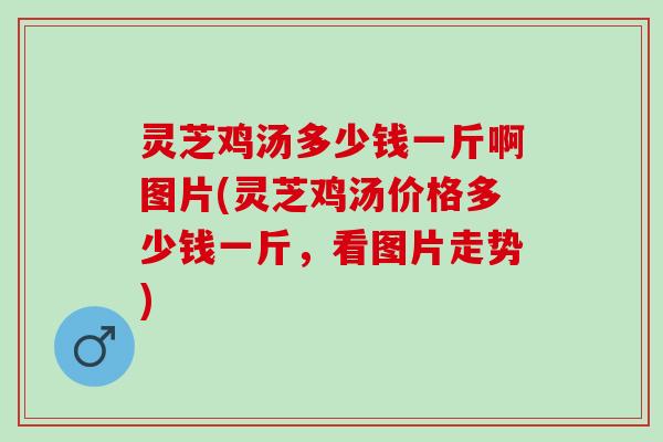 灵芝鸡汤多少钱一斤啊图片(灵芝鸡汤价格多少钱一斤，看图片走势)
