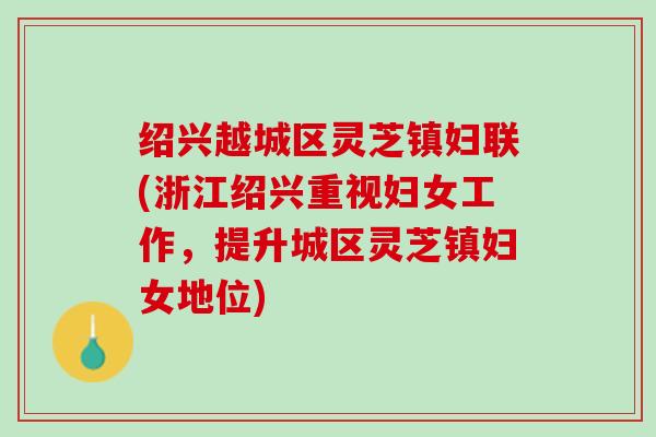 绍兴越城区灵芝镇妇联(浙江绍兴重视妇女工作，提升城区灵芝镇妇女地位)
