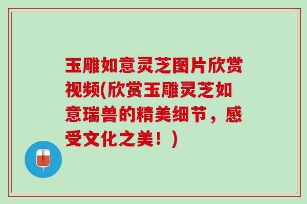 玉雕如意灵芝图片欣赏视频(欣赏玉雕灵芝如意瑞兽的精美细节，感受文化之美！)