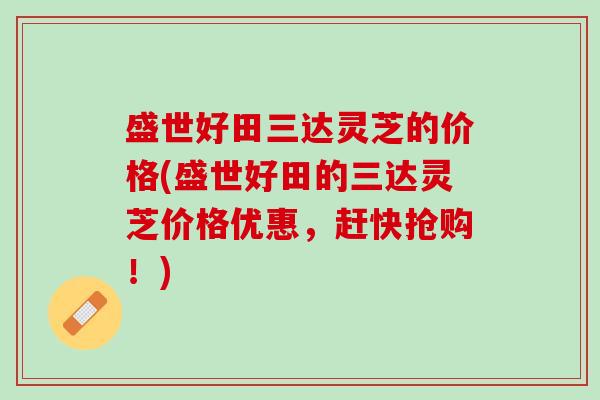 盛世好田三达灵芝的价格(盛世好田的三达灵芝价格优惠，赶快抢购！)