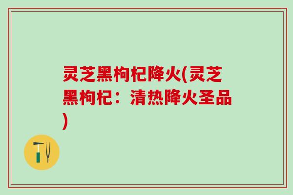 灵芝黑枸杞降火(灵芝黑枸杞：清热降火圣品)