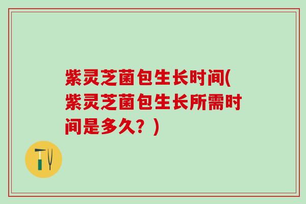 紫灵芝菌包生长时间(紫灵芝菌包生长所需时间是多久？)