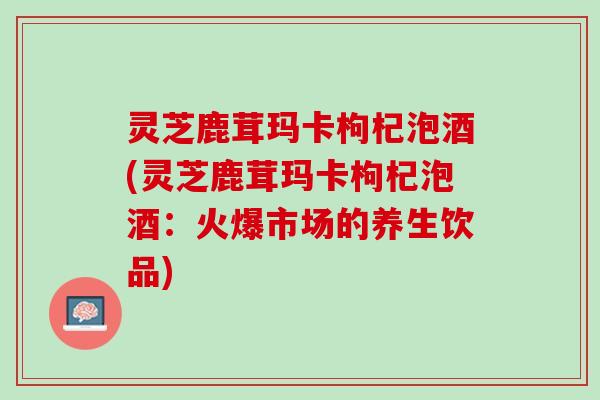 灵芝鹿茸玛卡枸杞泡酒(灵芝鹿茸玛卡枸杞泡酒：火爆市场的养生饮品)