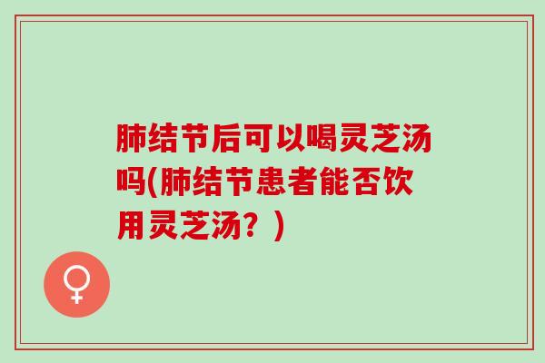 肺结节后可以喝灵芝汤吗(肺结节患者能否饮用灵芝汤？)