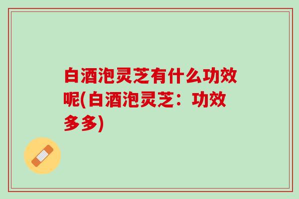 白酒泡灵芝有什么功效呢(白酒泡灵芝：功效多多)