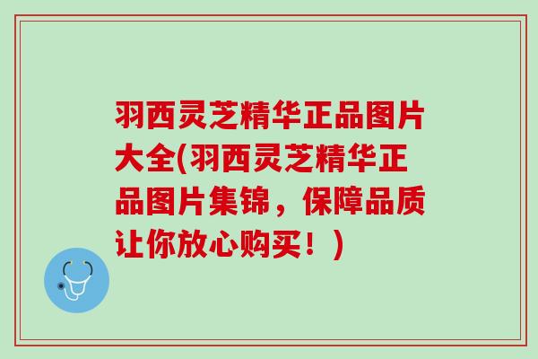 羽西灵芝精华正品图片大全(羽西灵芝精华正品图片集锦，保障品质让你放心购买！)