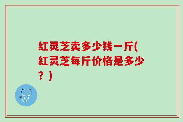 红灵芝卖多少钱一斤(红灵芝每斤价格是多少？)