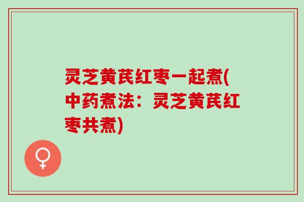 灵芝黄芪红枣一起煮(中药煮法：灵芝黄芪红枣共煮)