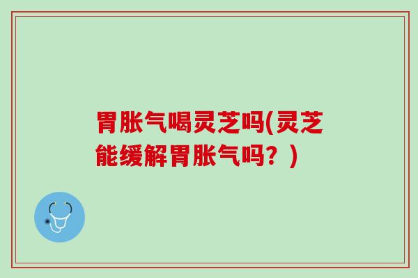 胃胀气喝灵芝吗(灵芝能缓解胃胀气吗？)