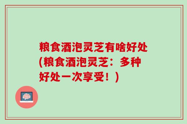 粮食酒泡灵芝有啥好处(粮食酒泡灵芝:多种好处一次享受!) 粮食酒泡灵芝有啥好处(粮食酒泡灵芝:多种好处一次享受!)