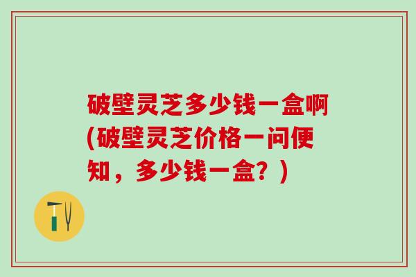 破壁灵芝多少钱一盒啊(破壁灵芝价格一问便知，多少钱一盒？)