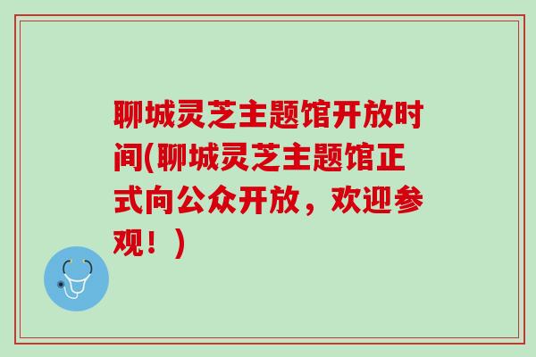 聊城灵芝主题馆开放时间(聊城灵芝主题馆正式向公众开放，欢迎参观！)