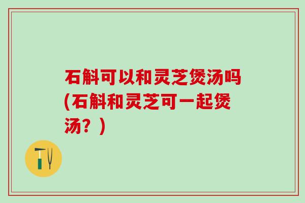 石斛可以和灵芝煲汤吗(石斛和灵芝可一起煲汤？)