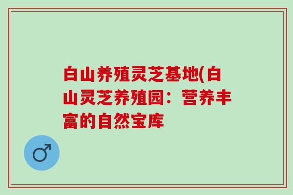 白山养殖灵芝基地(白山灵芝养殖园：营养丰富的自然宝库