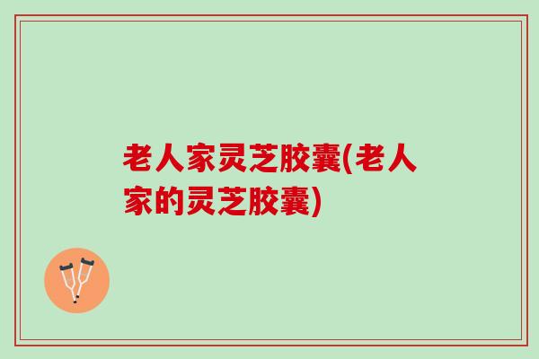 老人家灵芝胶囊(老人家的灵芝胶囊)