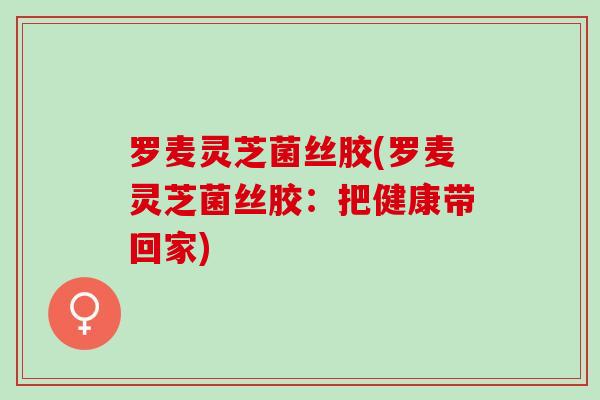 罗麦灵芝菌丝胶(罗麦灵芝菌丝胶：把健康带回家)