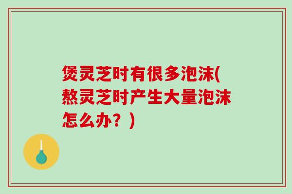 煲灵芝时有很多泡沫(熬灵芝时产生大量泡沫怎么办？)
