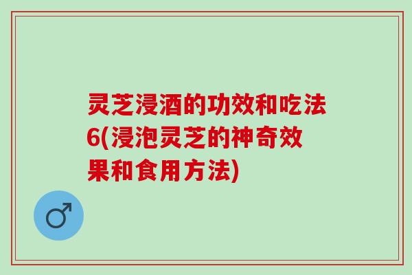 灵芝浸酒的功效和吃法6(浸泡灵芝的神奇效果和食用方法)