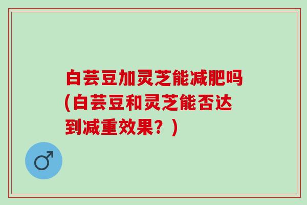 白芸豆加灵芝能吗(白芸豆和灵芝能否达到减重效果?) 白芸豆加灵芝能吗(白芸豆和灵芝能否达到减重效果?)