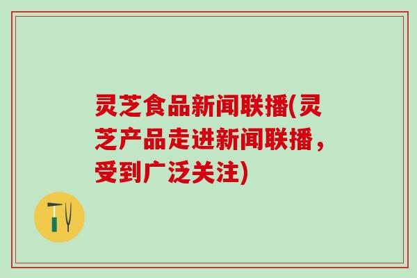 灵芝食品新闻联播(灵芝产品走进新闻联播，受到广泛关注)