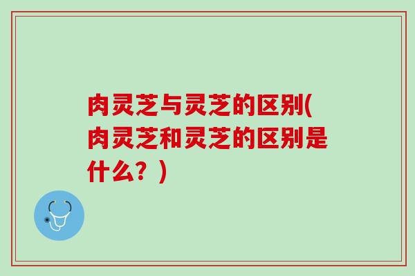 肉灵芝与灵芝的区别(肉灵芝和灵芝的区别是什么?) 肉灵芝与灵芝的区别(肉灵芝和灵芝的区别是什么?)