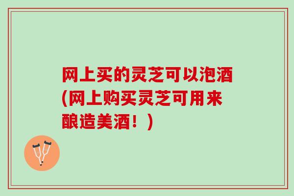 网上买的灵芝可以泡酒(网上购买灵芝可用来酿造美酒！)
