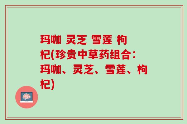玛咖 灵芝 雪莲 枸杞(珍贵中草药组合:玛咖、灵芝、雪莲、枸杞) 玛咖 灵芝 雪莲 枸杞(珍贵中草药组合:玛咖、灵芝、雪莲、枸杞)