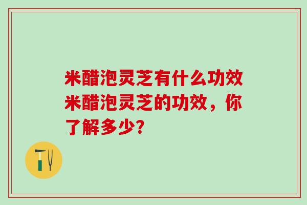 米醋泡灵芝有什么功效米醋泡灵芝的功效，你了解多少？