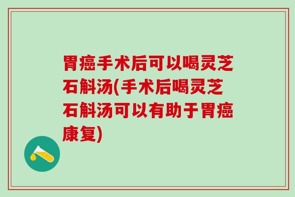 胃癌手术后可以喝灵芝石斛汤(手术后喝灵芝石斛汤可以有助于胃癌康复)