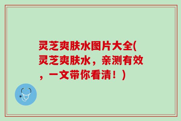 灵芝爽肤水图片大全(灵芝爽肤水，亲测有效，一文带你看清！)