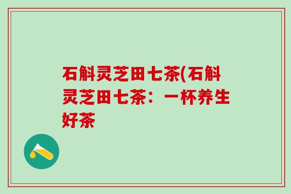石斛灵芝田七茶(石斛灵芝田七茶:一杯养生好茶 石斛灵芝田七茶(石斛灵芝田七茶:一杯养生好茶