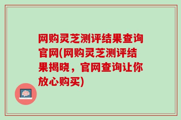 网购灵芝测评结果查询官网(网购灵芝测评结果揭晓，官网查询让你放心购买)