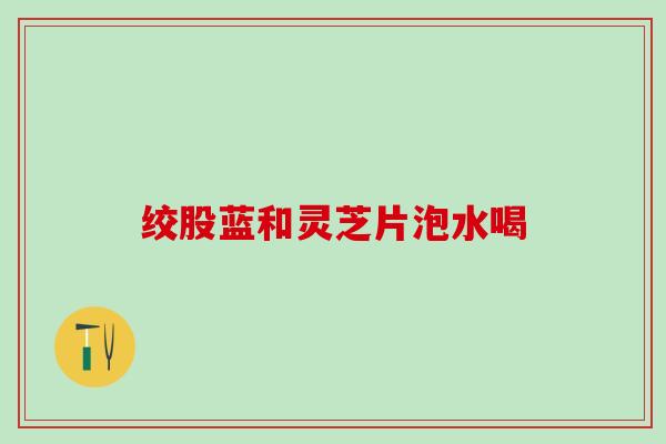 绞股蓝和灵芝片泡水喝 绞股蓝和灵芝片泡水喝