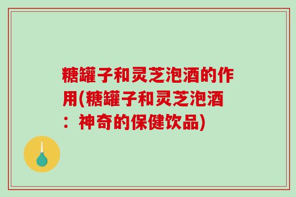 糖罐子和灵芝泡酒的作用(糖罐子和灵芝泡酒：神奇的保健饮品)